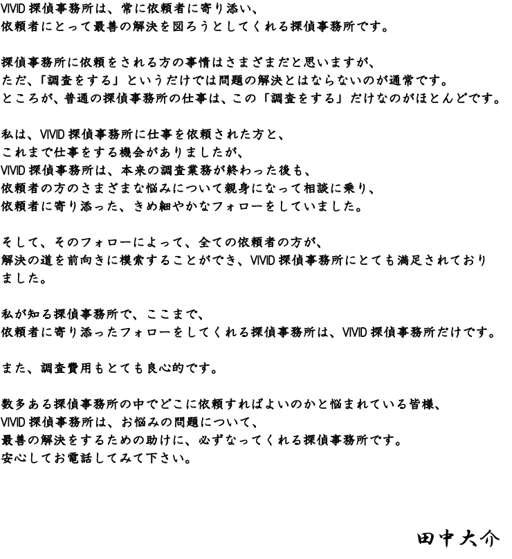 VIVID探偵事務所は、常に依頼者に寄り添い、依頼者にとって最善の解決を図ろうとしてくれる探偵事務所です。  探偵事務所に依頼をされる方の事情はさまざまだと思いますが、ただ、「調査をする」というだけでは問題の解決とはならないのが通常です。ところが、普通の探偵事務所の仕事は、この「調査をする」だけなのがほとんどです。  私は、VIVID探偵事務所に仕事を依頼された方と、これまで仕事をする機会がありましたが、VIVID探偵事務所は、本来の調査業務が終わった後も、依頼者の方のさまざまな悩みについて親身になって相談に乗り、依頼者に寄り添った、きめ細やかなフォローをしていました。 そして、そのフォローによって、全ての依頼者の方が、解決の道を前向きに模索することができ、VIVID探偵事務所にとても満足されておりました。     私が知る探偵事務所で、ここまで、依頼者に寄り添ったフォローをしてくれる探偵事務所は、VIVID探偵事務所だけです。   また、調査費用もとても良心的です。   数多ある探偵事務所の中でどこに依頼すればよいのかと悩まれている皆様、 VIVID探偵事務所は、お悩みの問題について、最善の解決をするための助けに、必ずなってくれる探偵事務所です。  安心してお電話してみて下さい。